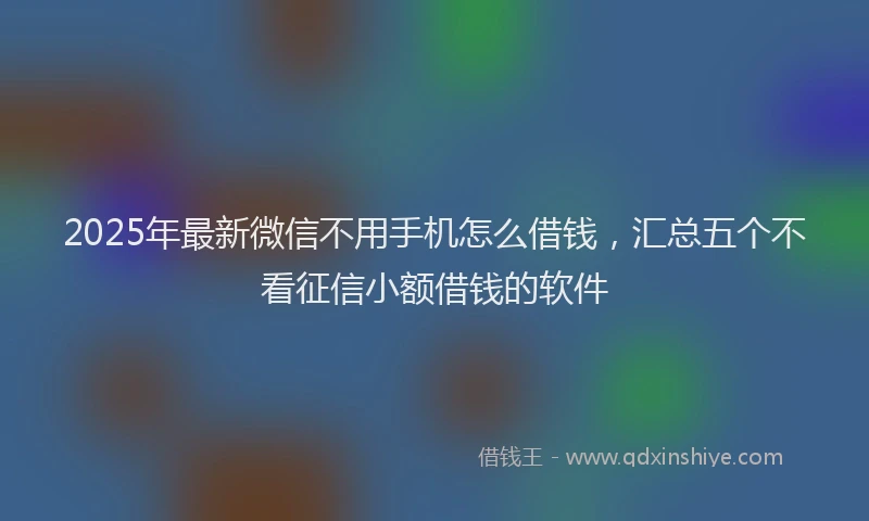 2025年最新微信不用手机怎么借钱，汇总五个不看征信小额借钱的软件