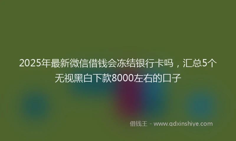 2025年最新微信借钱会冻结银行卡吗，汇总5个无视黑白下款8000左右的口子