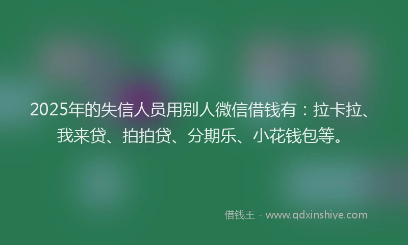 2025年的失信人员用别人微信借钱有：拉卡拉、我来贷、拍拍贷、分期乐、小花钱包等。