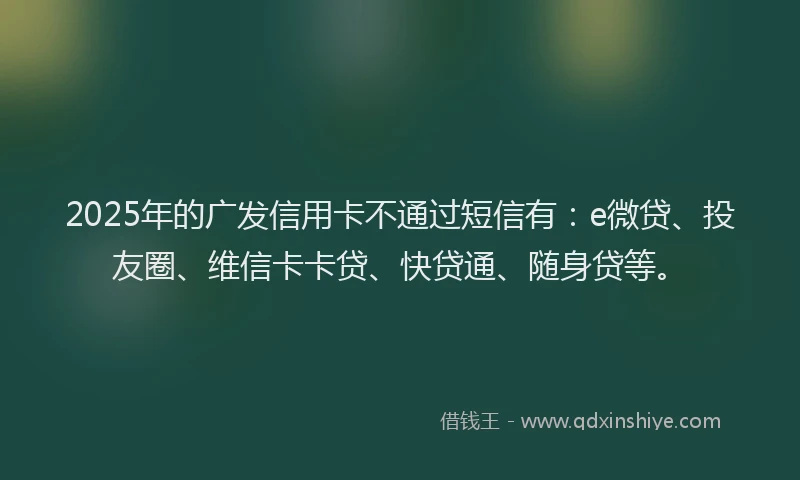2025年的广发信用卡不通过短信有：e微贷、投友圈、维信卡卡贷、快贷通、随身贷等。