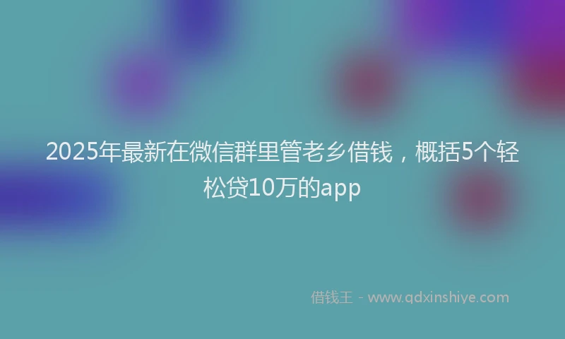 2025年最新在微信群里管老乡借钱，概括5个轻松贷10万的app