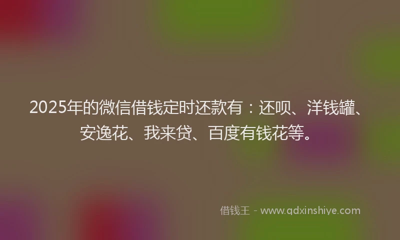 2025年的微信借钱定时还款有：还呗、洋钱罐、安逸花、我来贷、百度有钱花等。