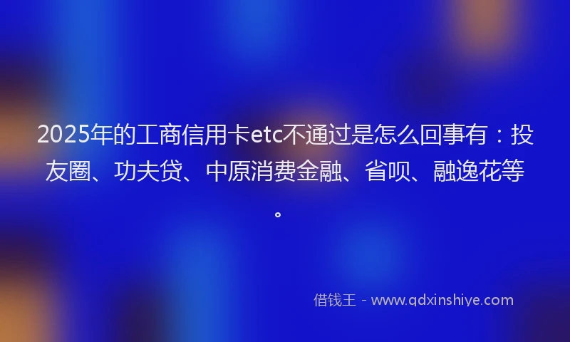2025年的工商信用卡etc不通过是怎么回事有：投友圈、功夫贷、中原消费金融、省呗、融逸花等。