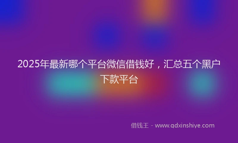 2025年最新哪个平台微信借钱好，汇总五个黑户下款平台