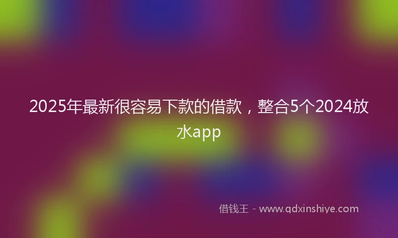 2025年最新很容易下款的借款，整合5个2024放水app