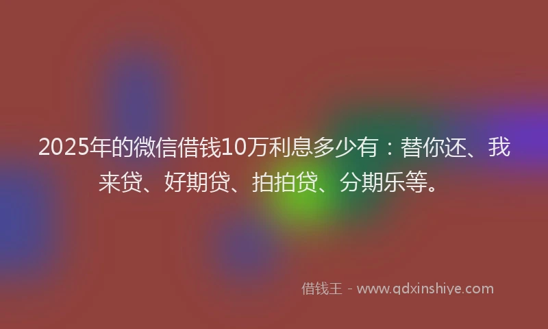 2025年的微信借钱10万利息多少有：替你还、我来贷、好期贷、拍拍贷、分期乐等。