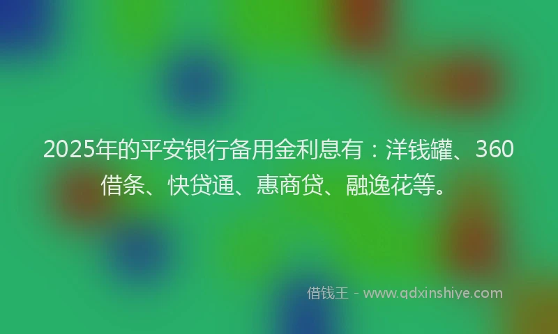 2025年的平安银行备用金利息有：洋钱罐、360借条、快贷通、惠商贷、融逸花等。