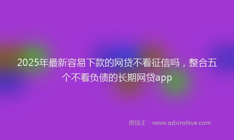2025年最新容易下款的网贷不看征信吗，整合五个不看负债的长期网贷app