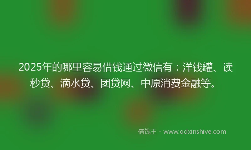 2025年的哪里容易借钱通过微信有：洋钱罐、读秒贷、滴水贷、团贷网、中原消费金融等。