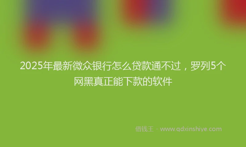 2025年最新微众银行怎么贷款通不过，罗列5个网黑真正能下款的软件