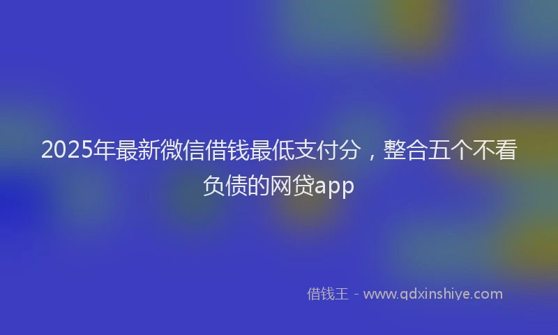 2025年最新微信借钱最低支付分，整合五个不看负债的网贷app