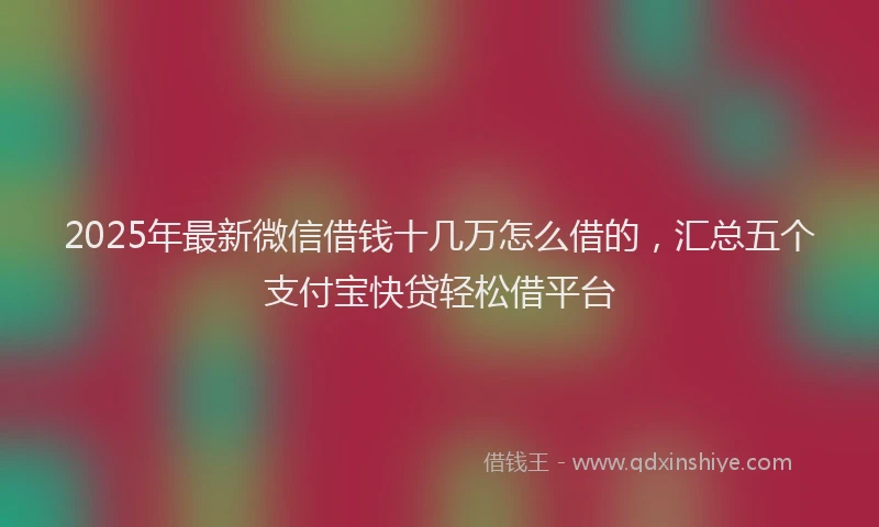 2025年最新微信借钱十几万怎么借的，汇总五个支付宝快贷轻松借平台