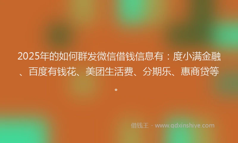 2025年的如何群发微信借钱信息有：度小满金融、百度有钱花、美团生活费、分期乐、惠商贷等。