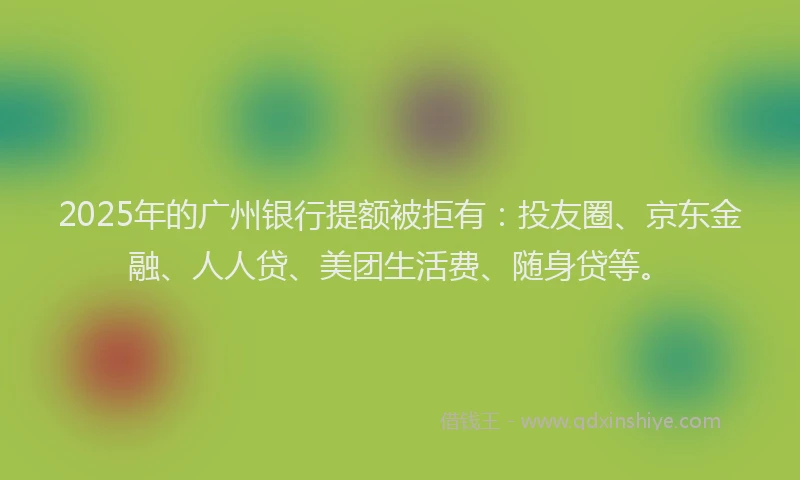 2025年的广州银行提额被拒有：投友圈、京东金融、人人贷、美团生活费、随身贷等。