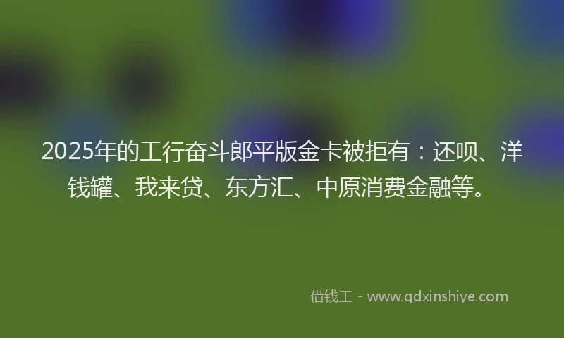 2025年的工行奋斗郎平版金卡被拒有：还呗、洋钱罐、我来贷、东方汇、中原消费金融等。