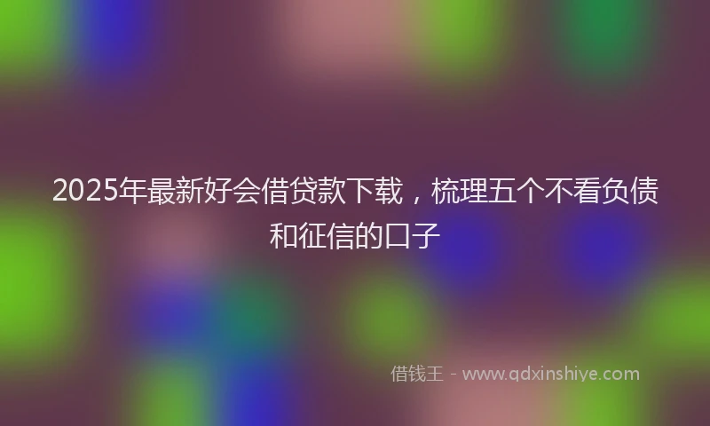 2025年最新好会借贷款下载，梳理五个不看负债和征信的口子