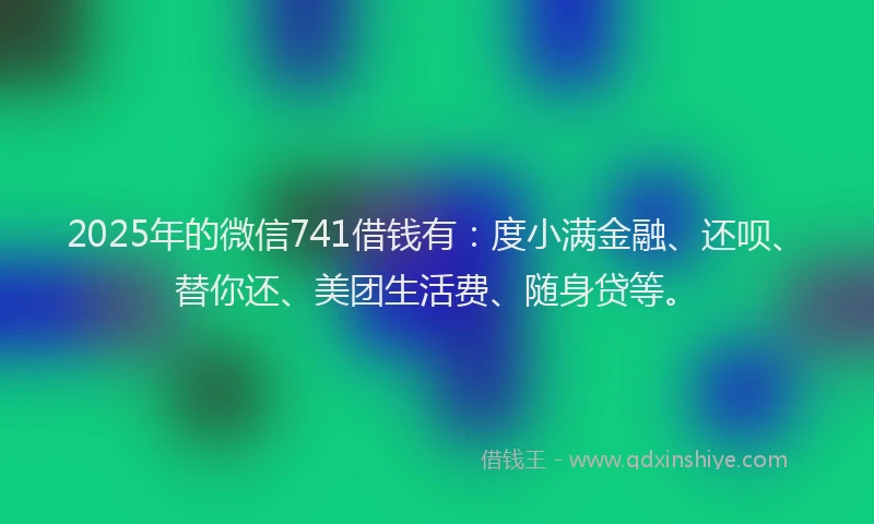 2025年的微信741借钱有：度小满金融、还呗、替你还、美团生活费、随身贷等。