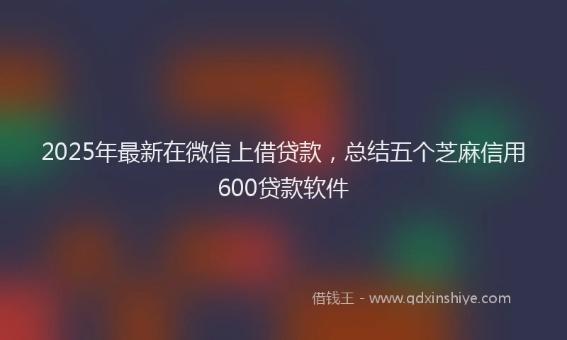 2025年最新在微信上借贷款，总结五个芝麻信用600贷款软件