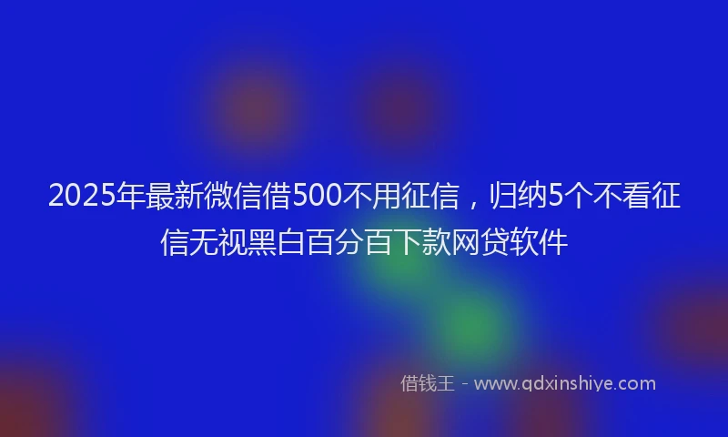 2025年最新微信借500不用征信，归纳5个不看征信无视黑白百分百下款网贷软件