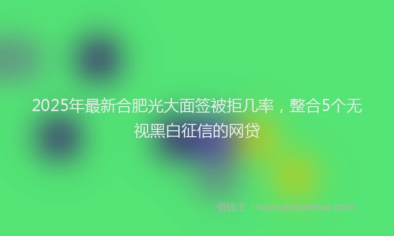 2025年最新合肥光大面签被拒几率，整合5个无视黑白征信的网贷