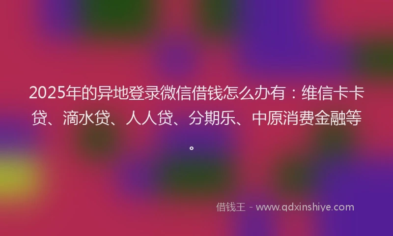 2025年的异地登录微信借钱怎么办有：维信卡卡贷、滴水贷、人人贷、分期乐、中原消费金融等。