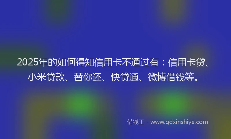 2025年的如何得知信用卡不通过有：信用卡贷、小米贷款、替你还、快贷通、微博借钱等。
