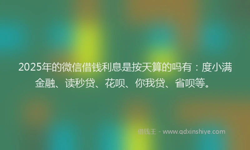 2025年的微信借钱利息是按天算的吗有：度小满金融、读秒贷、花呗、你我贷、省呗等。