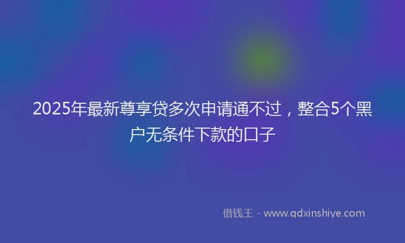 2025年最新尊享贷多次申请通不过，整合5个黑户无条件下款的口子