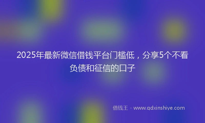 2025年最新微信借钱平台门槛低，分享5个不看负债和征信的口子