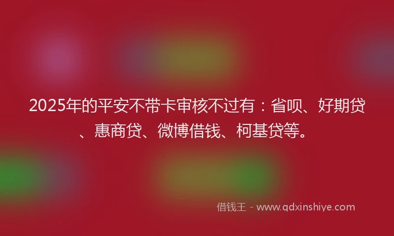 2025年的平安不带卡审核不过有：省呗、好期贷、惠商贷、微博借钱、柯基贷等。