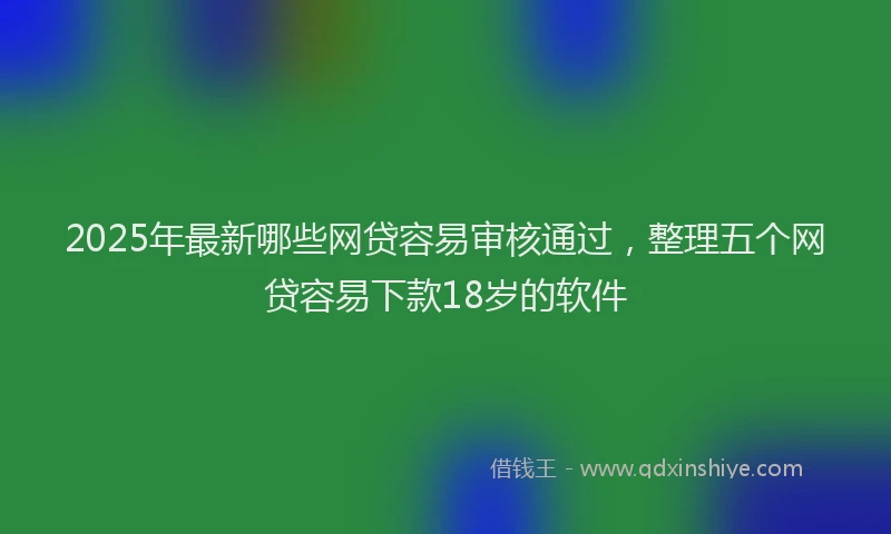 2025年最新哪些网贷容易审核通过，整理五个网贷容易下款18岁的软件