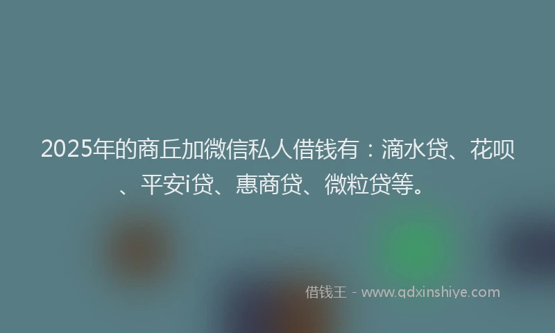 2025年的商丘加微信私人借钱有：滴水贷、花呗、平安i贷、惠商贷、微粒贷等。