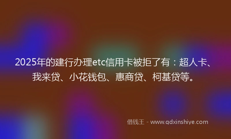 2025年的建行办理etc信用卡被拒了有：超人卡、我来贷、小花钱包、惠商贷、柯基贷等。