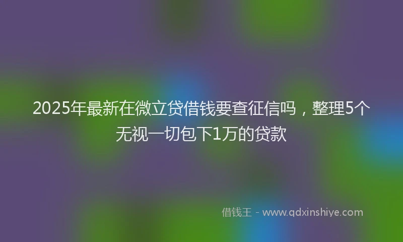 2025年最新在微立贷借钱要查征信吗，整理5个无视一切包下1万的贷款