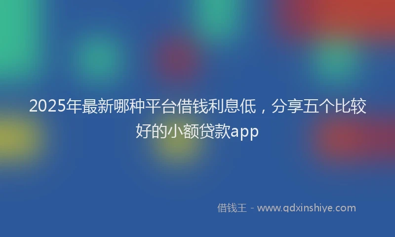 2025年最新哪种平台借钱利息低，分享五个比较好的小额贷款app