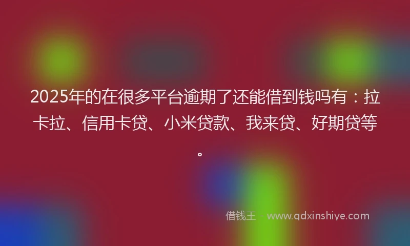 2025年的在很多平台逾期了还能借到钱吗有：拉卡拉、信用卡贷、小米贷款、我来贷、好期贷等。