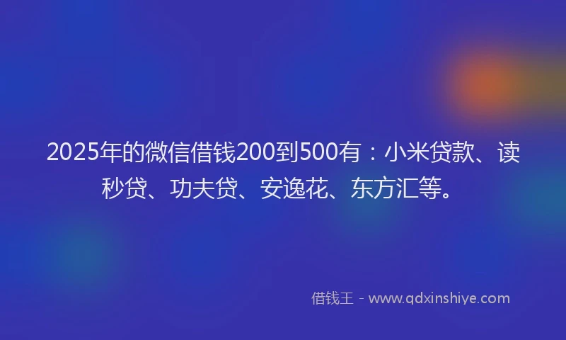 2025年的微信借钱200到500有：小米贷款、读秒贷、功夫贷、安逸花、东方汇等。