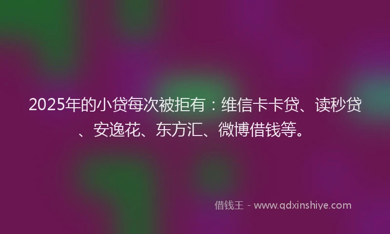 2025年的小贷每次被拒有：维信卡卡贷、读秒贷、安逸花、东方汇、微博借钱等。