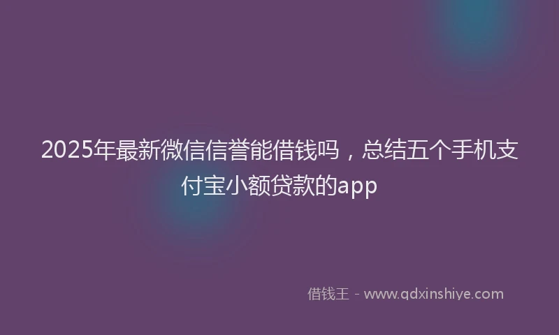 2025年最新微信信誉能借钱吗，总结五个手机支付宝小额贷款的app