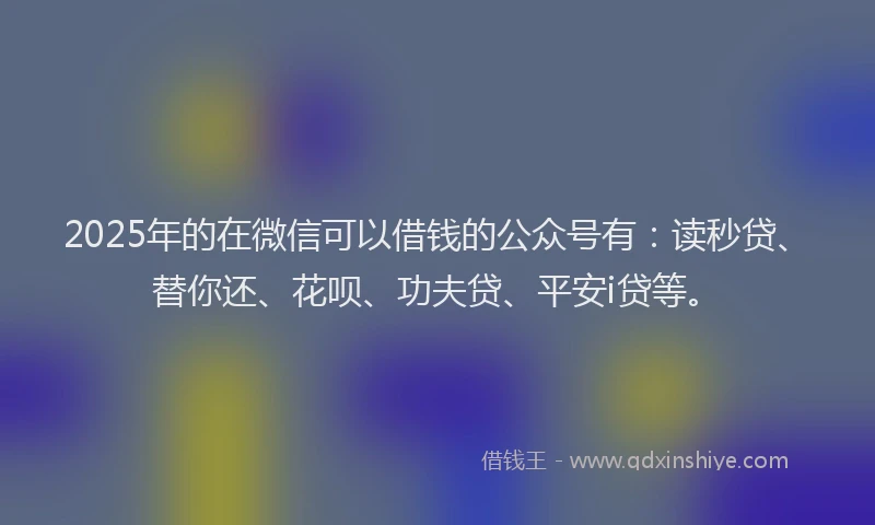 2025年的在微信可以借钱的公众号有：读秒贷、替你还、花呗、功夫贷、平安i贷等。