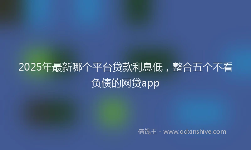 2025年最新哪个平台贷款利息低，整合五个不看负债的网贷app