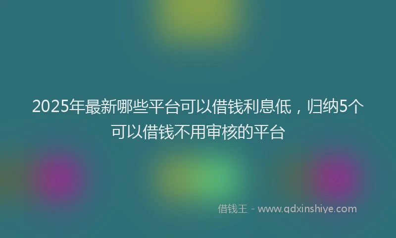 2025年最新哪些平台可以借钱利息低，归纳5个可以借钱不用审核的平台