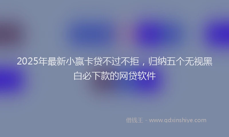 2025年最新小赢卡贷不过不拒，归纳五个无视黑白必下款的网贷软件