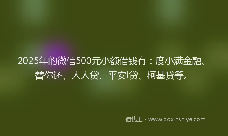 2025年的微信500元小额借钱有：度小满金融、替你还、人人贷、平安i贷、柯基贷等。
