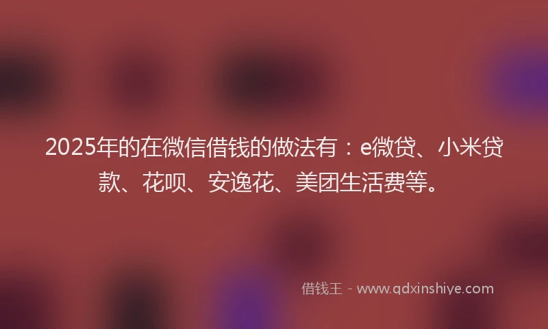 2025年的在微信借钱的做法有：e微贷、小米贷款、花呗、安逸花、美团生活费等。