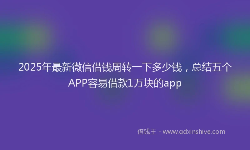 2025年最新微信借钱周转一下多少钱，总结五个APP容易借款1万块的app