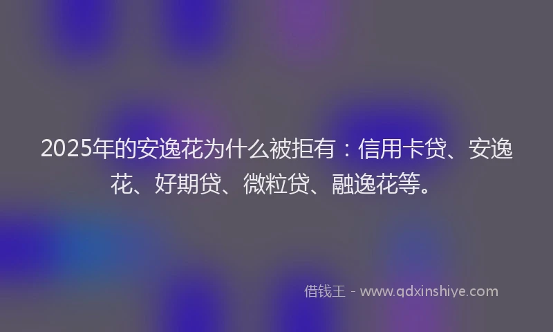 2025年的安逸花为什么被拒有：信用卡贷、安逸花、好期贷、微粒贷、融逸花等。