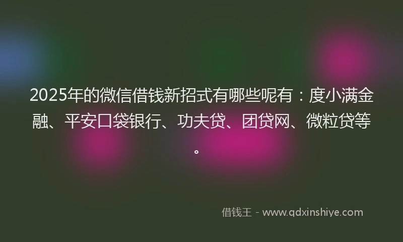 2025年的微信借钱新招式有哪些呢有：度小满金融、平安口袋银行、功夫贷、团贷网、微粒贷等。