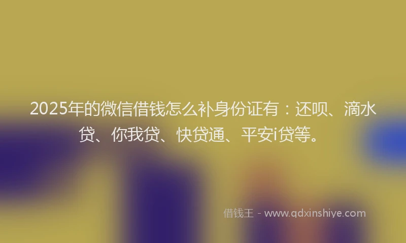 2025年的微信借钱怎么补身份证有：还呗、滴水贷、你我贷、快贷通、平安i贷等。