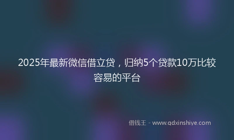 2025年最新微信借立贷，归纳5个贷款10万比较容易的平台